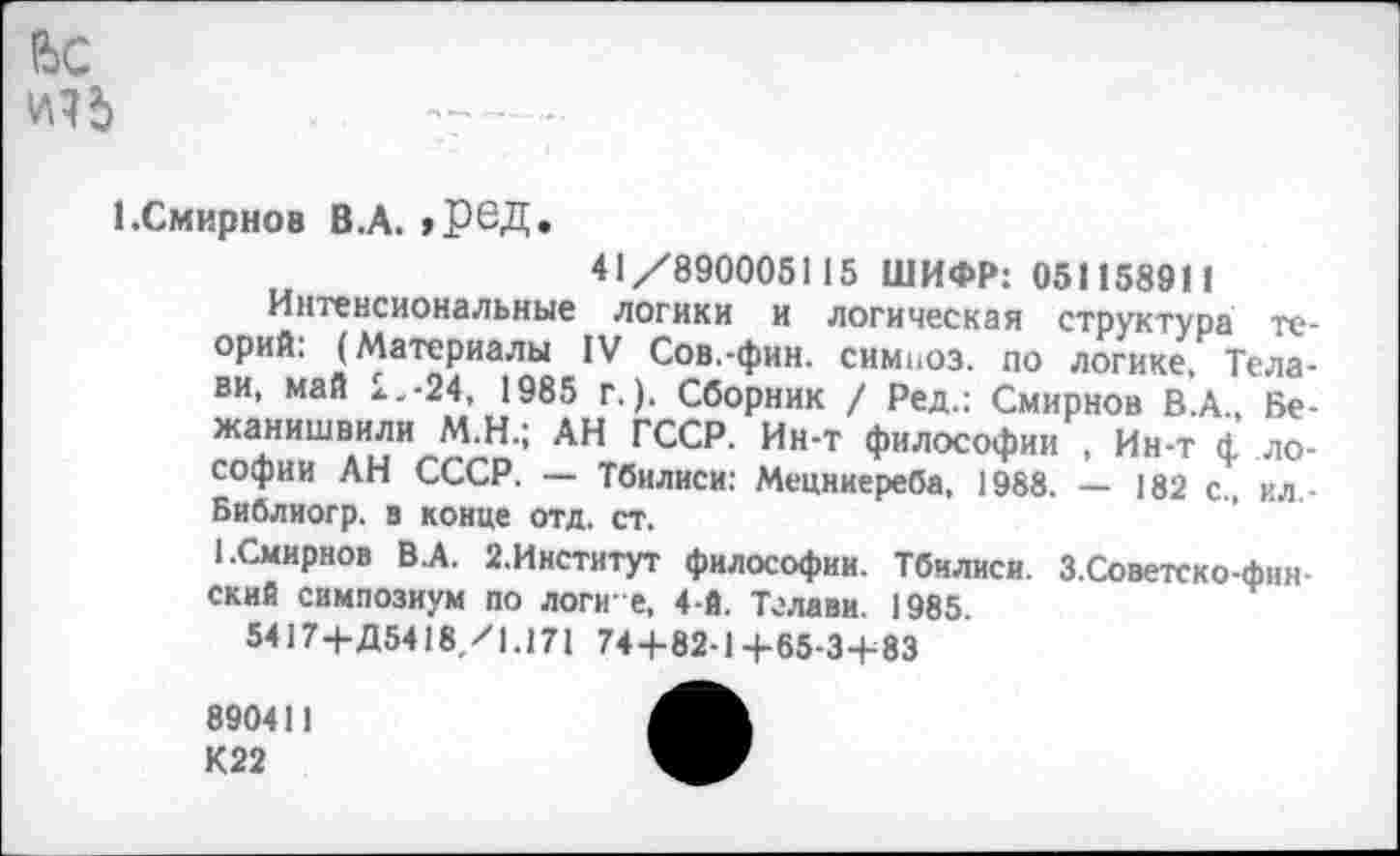 ﻿Вс
1 .Смирнов В.А. »ред.
41/890005115 ШИФР: 051158911
Интенсиональные логики и логическая структура теорий: (Материалы IV Сов.-фин. симпоз. по логике, Тела-ви, май 2.-24, 1985 г.). Сборник / Ред.: Смирнов В.А., Бе-жанишвили М.Н.; АН ГССР. Ин-т философии , Ин-т ф ло-софии АН СССР. — Тбилиси: Мецниереба, 1988. — 182 с., ил-Библиогр. в конце отд. ст.
1.Смирнов В.А. 2.Институт философии. Тбилиси. З.Советско-фин-ский симпозиум по логи е, 4-й. Тглави. 1985.
5417+Д5418/1.171 74+82-1+65-3+83
890411 К22